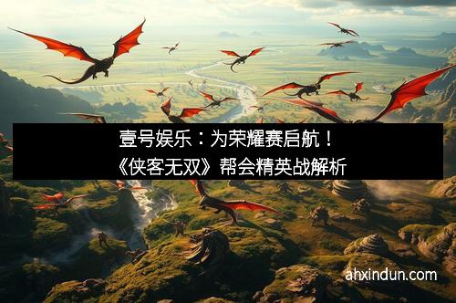 壹号娱乐：为荣耀赛启航！《侠客无双》帮会精英战解析